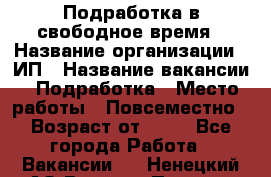 Подработка в свободное время › Название организации ­ ИП › Название вакансии ­ Подработка › Место работы ­ Повсеместно › Возраст от ­ 20 - Все города Работа » Вакансии   . Ненецкий АО,Верхняя Пеша д.